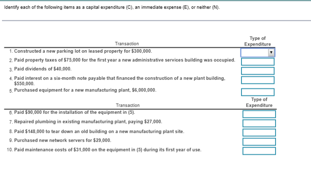 Identify each of the following items as a capital expenditure (C), an immediate expense (E), or neither (N).
Transaction
1. Constructed a new parking lot on leased property for $300,000.
2. Paid property taxes of $75,000 for the first year a new administrative services building was occupied.
3. Paid dividends of $40,000.
4. Paid interest on a six-month note payable that financed the construction of a new plant building.
$550,000.
5. Purchased equipment for a new manufacturing plant, $6,000,000.
Transaction
6. Paid $90,000 for the installation of the equipment in (5).
7. Repaired plumbing in existing manufacturing plant, paying $27,000.
8. Paid $148,000 to tear down an old building on a new manufacturing plant site.
9. Purchased new network servers for $29,000.
10. Paid maintenance costs of $31,000 on the equipment in (5) during its first year of use.
Type of
Expenditure
Type of
Expenditure