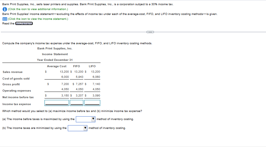 Bank Print Supplies, Inc., sells laser printers and supplies. Bank Print Supplies, Inc., is a corporation subject to a 30% income tax.
(Click the icon to view additional information.)
Bank Print Supplies' income statement-excluding the effects of income tax under each of the average-cost, FIFO, and LIFO inventory costing methods is given.
(Click the icon to view the income statement.)
Read the requirements
Compute the company's income tax expense under the average-cost, FIFO, and LIFO inventory costing methods.
Bank Print Supplies, Inc.
Income Statement
Year Ended December 31
Sales revenue
Cost of goods sold
Gross profit
Operating expenses
Net income before tax
Average Cost FIFO
$
$
$
13,200 $ 13,200 $
6,000 5,943
7,200 $ 7,257 $
4,050 4,050
3,150 $ 3,207 $
LIFO
(b) The income taxes are minimized by using the
13,200
6,060
7,140
4,050
3,090
Income tax expense
Which method would you select to (a) maximize income before tax and (b) minimize income tax expense?
(a) The income before taxes is maximized by using the
method of inventory costing.
method of inventory costing.