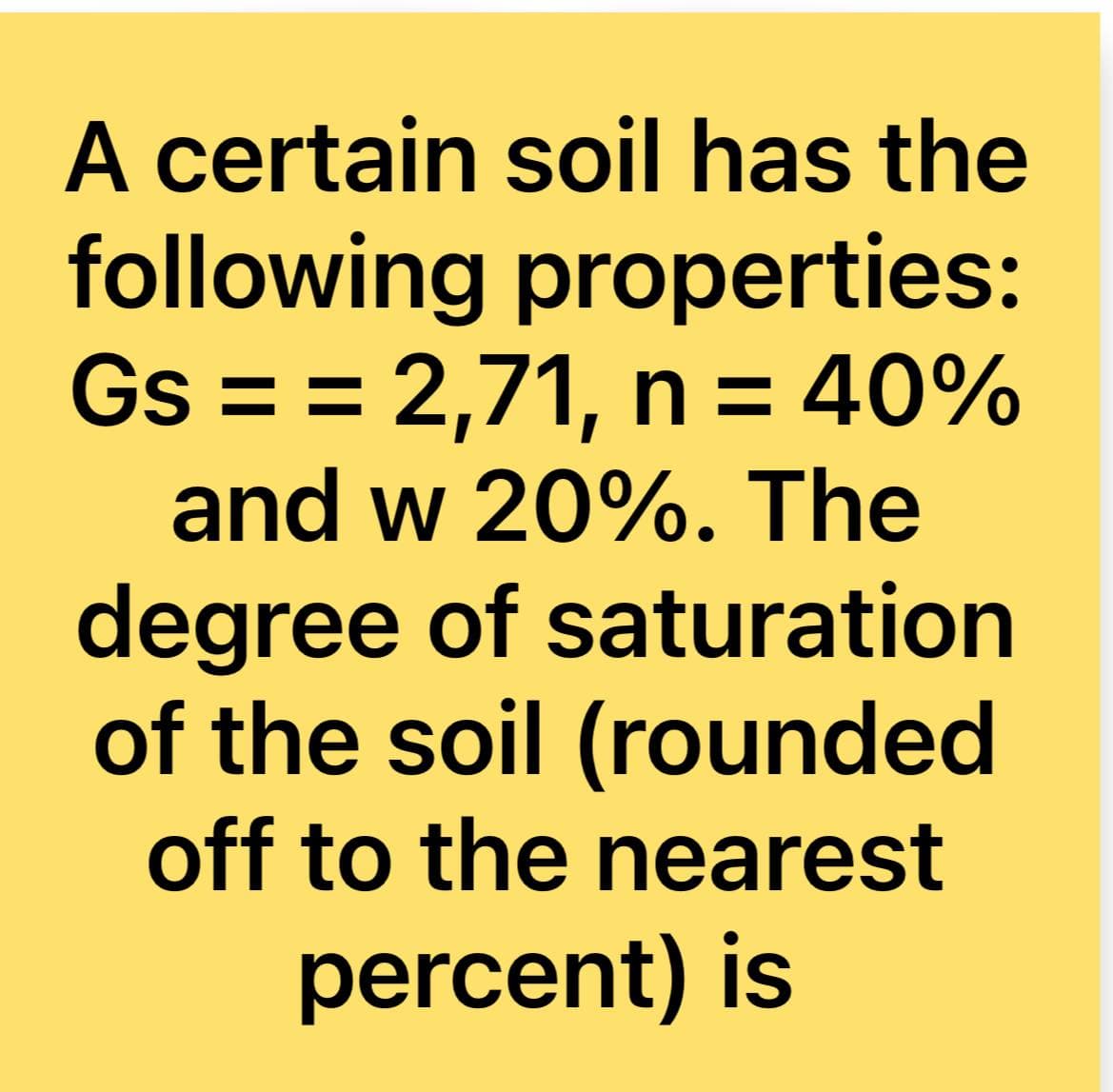 A certain soil has the
following properties:
Gs = = 2,71, n = 40%
and w 20%. The
degree of saturation
of the soil (rounded
off to the nearest
percent) is