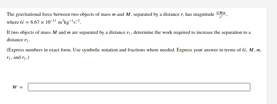 The gravitational force between two objects of mass m and M, separated by a distance r, has magnitude GMm,
where G = 6.67 × 10-11
m³kg-¹s-2.
If two objects of mass M and m are separated by a distance /₁, determine the work required to increase the separation to a
distance r₂.
(Express numbers in exact form. Use symbolic notation and fractions where needed. Express your answer in terms of G, M, m,
r₁, and r₂.)
W =