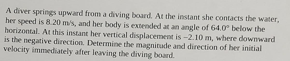 A diver springs upward from a diving board. At the instant she contacts the water,
her speed is 8.20 m/s, and her body is extended at an angle of 64.0° below the
horizontal. At this instant her vertical displacement is -2.10 m, where downward
is the negative direction. Determine the magnitude and direction of her initial
velocity immediately after leaving the diving board.