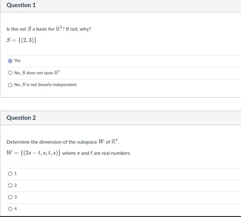 Question 1
Is the set S a basis for R²? If not, why?
S = {(2,3)}
Yes
No, S does not span R²
No, S is not linearly independent
Question 2
Determine the dimension of the subspace W of R4.
W = {(2st, s, t, s)} where s and t are real numbers
2
3