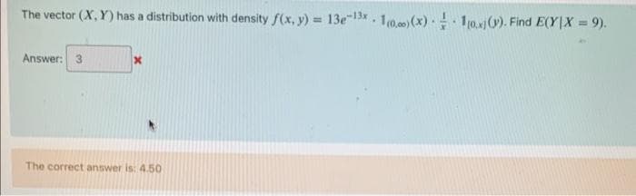 The vector (X,Y) has a distribution with density f(x, y) = 13e-13x1000)(x) = 10x)(v). Find E(Y|X = 9).
Answer: 3
x
The correct answer is: 4.50