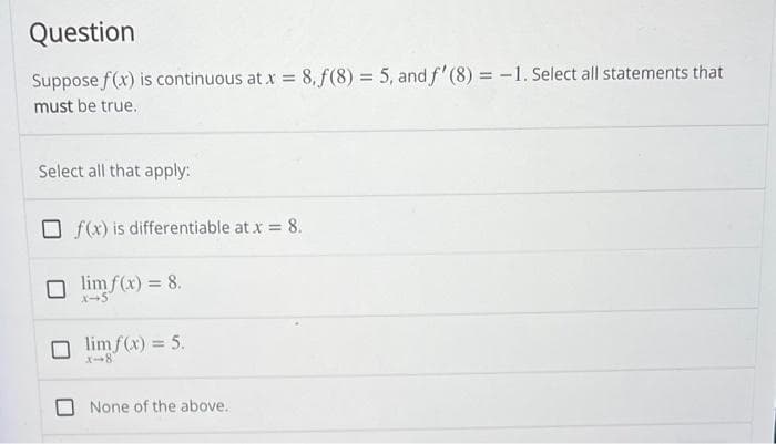 Question
Suppose f(x) is continuous at x = 8,f(8) = 5, and f'(8)= -1. Select all statements that
must be true.
Select all that apply:
f(x) is differentiable at x = 8.
limf(x) = 8.
X-5
lim f(x) = 5.
None of the above.