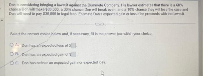 Don is considering bringing a lawsuit against the Dummote Company. His lawyer estimates that there is a 60%
chance Don will make $80,000, a 30% chance Don will break even, and a 10% chance they will lose the case and
Don will need to pay $30,000 in legal fees. Estimate Don's expected gain or loss if he proceeds with the lawsuit.
Select the correct choice below and, if necessary, fill in the answer box within your choice.
OA. Don has an expected loss of $
OB. Don has an expected gain of S
OC. Don has neither an expected gain nor expected loss.
4