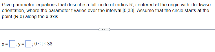 Give parametric equations that describe a full circle of radius R, centered at the origin with clockwise
orientation, where the parameter t varies over the interval [0,38]. Assume that the circle starts at the
point (R,0) along the x-axis.
=y=;0st≤ 38
X =