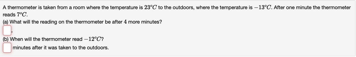 A thermometer is taken from a room where the temperature is 23°C to the outdoors, where the temperature is -13°C. After one minute the thermometer
reads 7°C.
(a) What will the reading on the thermometer be after 4 more minutes?
(b) When will the thermometer read -12°C?
minutes after it was taken to the outdoors.