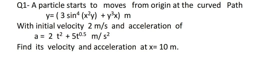 Q1- A particle starts to moves from origin at the curved Path
y= (3 sin (x?y) + y3x) m
With initial velocity 2 m/s and acceleration of
2 t? + 5t0.5 m/ s?
a =
Find its velocity and acceleration at x= 10 m.
