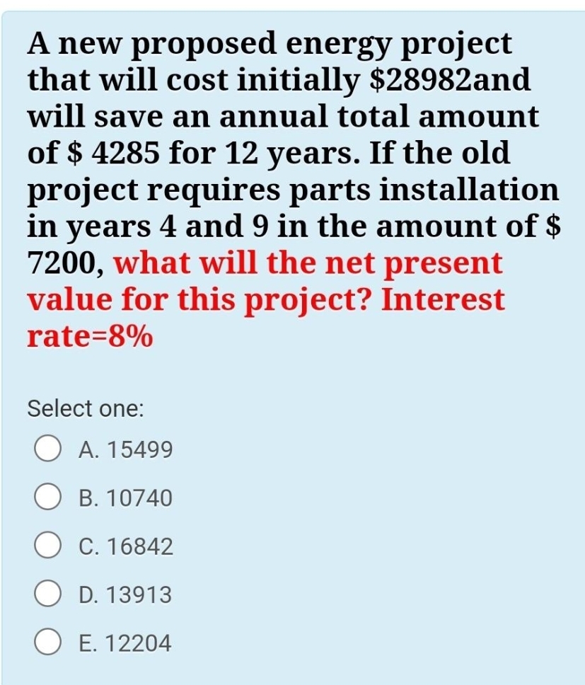 A new proposed energy project
that will cost initially $28982and
will save an annual total amount
of $ 4285 for 12 years. If the old
project requires parts installation
in years 4 and 9 in the amount of $
7200, what will the net present
value for this project? Interest
rate=8%
Select one:
O A. 15499
B. 10740
C. 16842
D. 13913
O E. 12204
