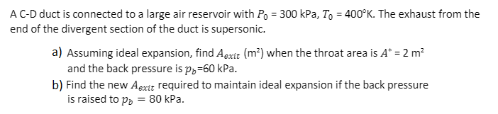 AC-D duct is connected to a large air reservoir with Po = 300 kPa, To = 400°K. The exhaust from the
end of the divergent section of the duct is supersonic.
a) Assuming ideal expansion, find Agxit (m²) when the throat area is A* = 2 m?
and the back pressure is p3=60 kPa.
b) Find the new Agxit required to maintain ideal expansion if the back pressure
is raised to p, = 80 kPa.
