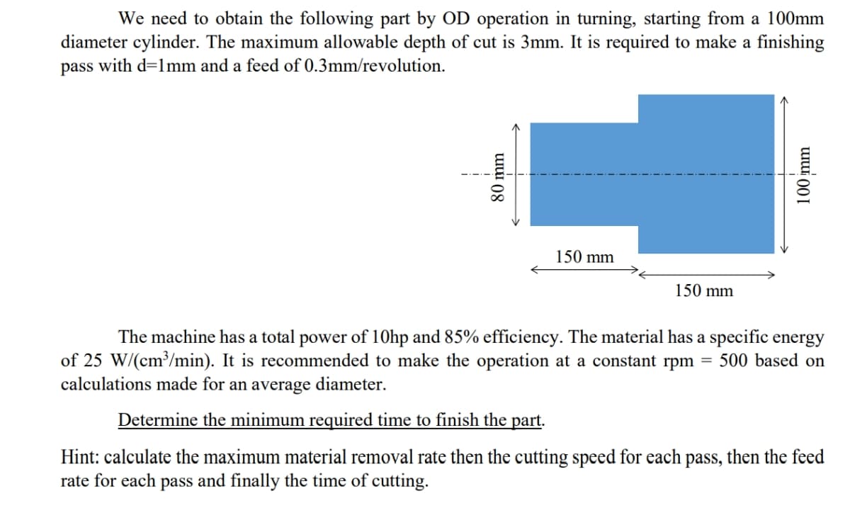 We need to obtain the following part by OD operation in turning, starting from a 100mm
diameter cylinder. The maximum allowable depth of cut is 3mm. It is required to make a finishing
pass with d=1mm and a feed of 0.3mm/revolution.
150 mm
150 mm
The machine has a total power of 10hp and 85% efficiency. The material has a specific energy
500 based on
of 25 W/(cm³/min). It is recommended to make the operation at a constant rpm =
calculations made for an average diameter.
Determine the minimum required time to finish the part.
Hint: calculate the maximum material removal rate then the cutting speed for each pass, then the feed
rate for each pass and finally the time of cutting.
80 mm
100 mm
