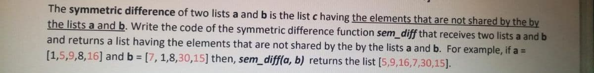 The symmetric difference of two lists a and b is the list c having the elements that are not shared by the by
the lists a and b. Write the code of the symmetric difference function sem_diff that receives two lists a and b
and returns a list having the elements that are not shared by the by the lists a and b. For example, if a =
[1,5,9,8,16] and b = [7, 1,8,30,15] then, sem_diff(a, b) returns the list [5,9,16,7,30,15].
