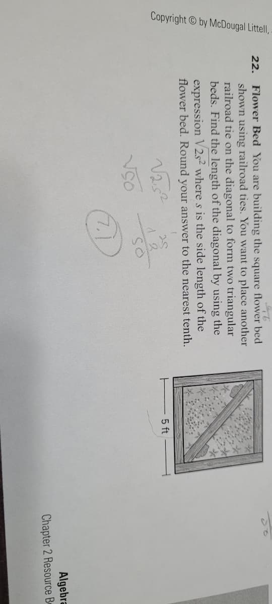 Copyright by McDougal Littel,
22. Flower Bed You are building the square flower bed
shown using railroad ties. You want to place another
railroad tie on the diagonal to form two triangular
beds. Find the length of the diagonal by using the
expression V2s² where s is the side length of the
flower bed. Round your answer to the nearest tenth.
5 ft
7.1
Algebra
Chapter 2 Resource B
