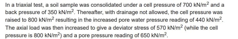 In a triaxial test, a soil sample was consolidated under a cell pressure of 700 kN/m² and a
back pressure of 350 kN/m². Thereafter, with drainage not allowed, the cell pressure was
raised to 800 kN/m² resulting in the increased pore water pressure reading of 440 kN/m².
The axial load was then increased to give a deviator stress of 570 kN/m2 (while the cell
pressure is 800 kN/m²) and a pore pressure reading of 650 kN/m².