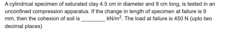 A cylindrical specimen of saturated clay 4.5 cm in diameter and 9 cm long, is tested in an
unconfined compression apparatus. If the change in length of specimen at failure is 9
mm, then the cohesion of soil is
kN/m2. The load at failure is 450 N (upto two
decimal places)