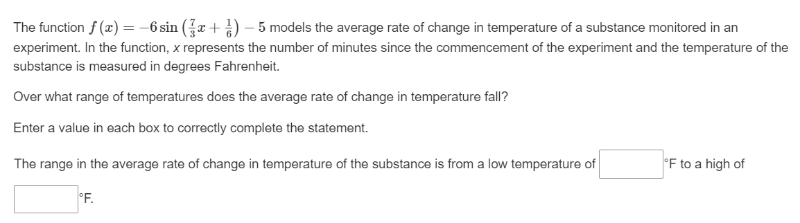 The function f(x) ) = −6 sin (3x + ¹) −— 5 models the average rate of change in temperature of a substance monitored in an
-
experiment. In the function, x represents the number of minutes since the commencement of the experiment and the temperature of the
substance is measured in degrees Fahrenheit.
Over what range of temperatures does the average rate of change in temperature fall?
Enter a value in each box to correctly complete the statement.
The range in the average rate of change in temperature of the substance is from a low temperature of
°F.
°F to a high of