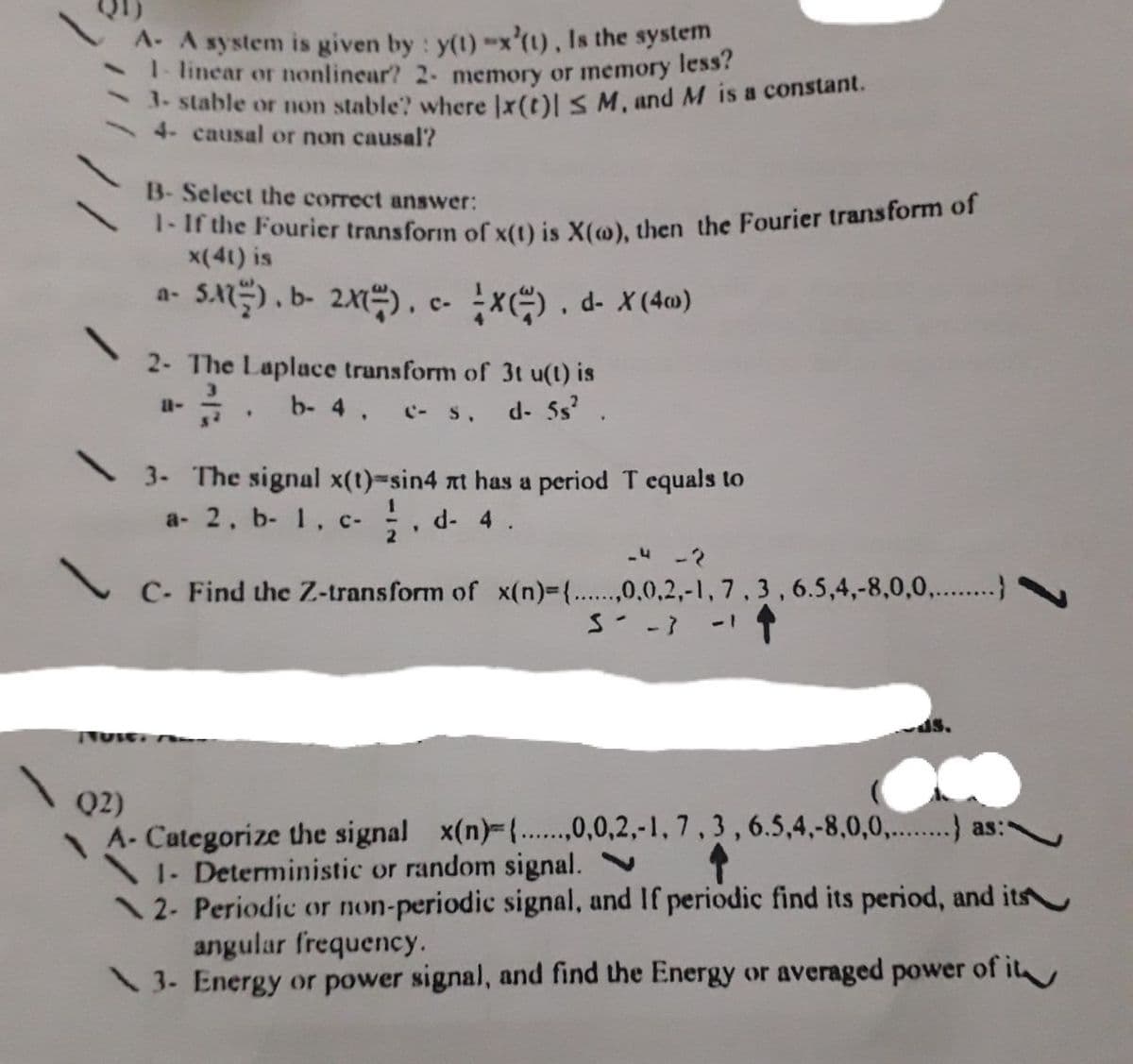 A. A system is given by: y(t)-x'(1), Is the system
1- linear or nonlinear? 2- memory or memory less
. stable or non stable? where Ix(t)l S M, and M is a constant.
4- causal or non causal?
B- Select the correct answer:
T- If the Fourier transform of x() is X(@), then the Fourier transtorm of
x(41) is
SA) , b- 2). c- x). d- x(4w)
a-
2- The Laplace trunsform of 3t u(t) is
b- 4. c- s, d- 5s.
3- The signal x(t)-sin4 nt has a period T equals to
a- 2. b- 1, c-
. d- 4.
C- Find the Z-transform of x(n)3{....,0,0,2,-1, 7,3,6.5,4,-8,0,0,..}
ds.
Q2)
A- Categorize the signal x(n)-{....,0,0,2,-1, 7,3,6.5,4,-8,0,0,...) as:-
1- Deterministic or random signal.
12- Periodic or non-periodic signal, and If periodic find its period, and its
angular frequency.
\ 3- Energy or power signal, and find the Energy or averaged power of it
