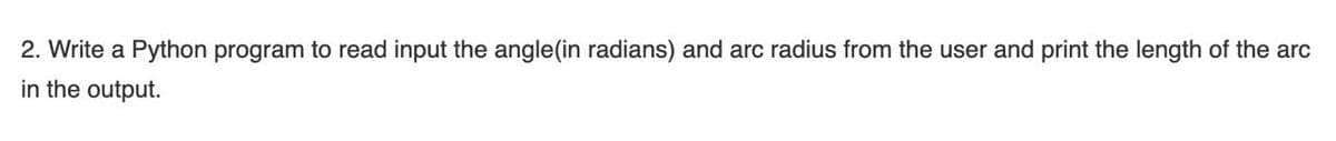 2. Write a Python program to read input the angle(in radians) and arc radius from the user and print the length of the arc
in the output.
