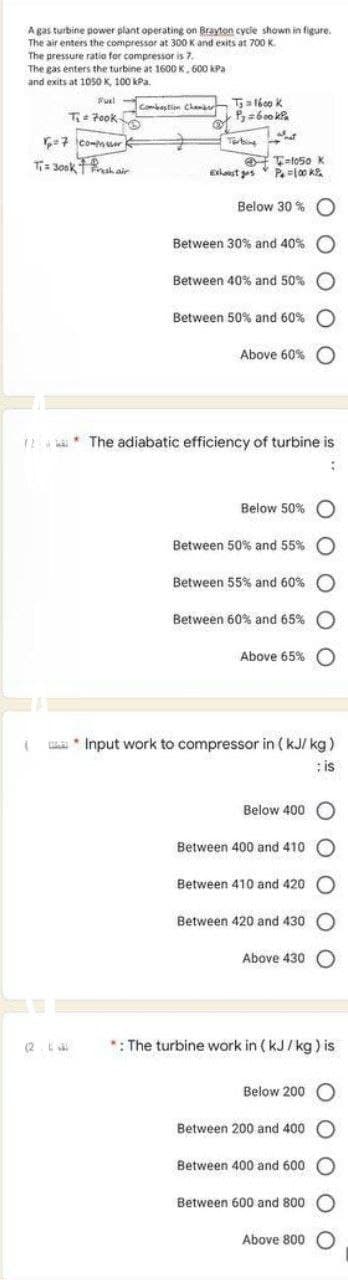 A gas turbine power plant operating on Brayton cycle shown in figure.
The air enters the compressor at 300 K and exits at 700 K
The pressure ratio for compressor is 7.
The gas enters the turbine at 1600 K, 600 kPa
and exits at 1050 K, 100 kPa.
Fuel
T₁ Fook-
=
(
6₂=7 commuor
45
T₁= 300k Fresh air
TJ
Combustion Chamber Ts = 1600 k
P₂=600kPa
1 and
Tarbing
Ext ges
-1050 K
P=100 k
Below 30%
Between 30% and 40%
Between 40% and 50%
Between 50% and 60%
Above 60%
12* The adiabatic efficiency of turbine is
:
Below 50%
Between 50% and 55%
Between 55% and 60%
Between 60% and 65%
Above 65%
* Input work to compressor in (kJ/kg)
; is
Below 400
Between 400 and 410
Between 410 and 420
Between 420 and 430 O
Above 430
*: The turbine work in (kJ/kg) is
Below 200 O
Between 200 and 400
Between 400 and 600
Between 600 and 800
Above 800 O