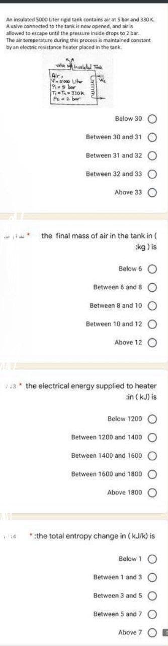 An insulated 5000 Liter rigid tank contains air at 5 bar and 330 K.
A valve connected to the tank is now opened, and air is
allowed to escape until the pressure inside drops to 2 bar.
The air temperature during this process is maintained constant
by an electric resistance heater placed in the tank.
a*
valve insalated Tak
Air,
V-5000 Liter
Ps bar
T₁-T₂=330k
P₂= 2 bar
We
Below 30 O
Between 30 and 31
Between 31 and 32
Between 32 and 33
Above 33 O
the final mass of air in the tank in (
:kg ) is
Below 6 O
Between 6 and 8
Between 8 and 10 O
Between 10 and 12 O
Above 12 O
/*3* the electrical energy supplied to heater
:in (kJ) is
Below 1200
Between 1200 and 1400
Between 1400 and 1600 O
Between 1600 and 1800 O
Above 1800
0 0
* :the total entropy change in (kJ/k) is
Below 1 O
Between 1 and 3
Between 3 and 5 O
0 0
Between 5 and 7 O
Above 7 E