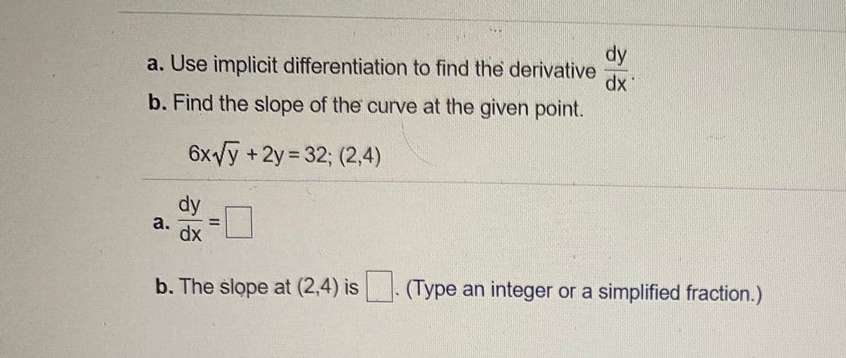 dy
a. Use implicit differentiation to find the derivative
dx
b. Find the slope of the curve at the given point.
6xVy +2y 32; (2,4)
dy
%3D
a.
dx
b. The slope at (2,4) is
(Type an integer or a simplified fraction.)
