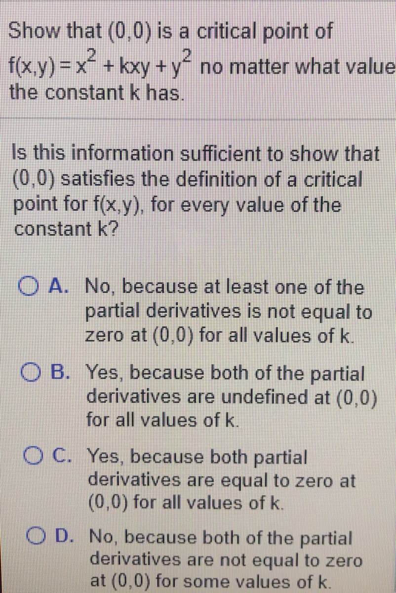 Show that (0,0) is a critical point of
f(x,y)%3Dx+kxy +y no matter what value
the constantk has.
Is this information sufficient to show that
(0,0) satisfies the definition of a critical
point for f(x,y), for every value of the
constant k?
O A. No, because at least one of the
partial derivatives is not equal to
zero at (0,0) for all values of k.
O B. Yes, because both of the partial
derivatives are undefined at (0,0)
for all values of k.
O C. Yes, because both partial
derivatives are equal to zero at
(0,0) for all values of k.
O D. No, because both of the partial
derivatives are not equal to zero
at (0,0) for some values of k.
