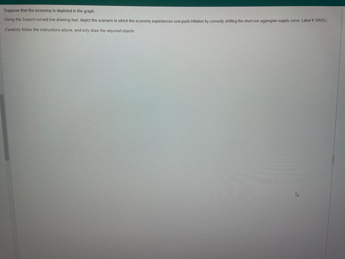 Suppose that the economy is depicted in the graph.
Using the 3-point curved line drawing tool, depict the scenario in which the economy experiences cost-push inflation by correctly shifting the short-run aggregate supply curve. Label it 'SRAS,'.
Carefully follow the instructions above, and only draw the required objects.
4