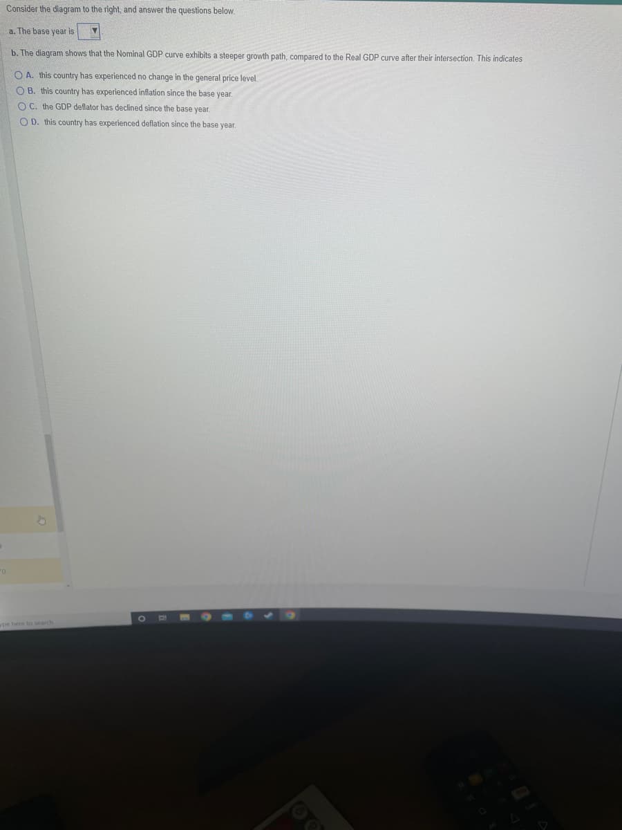 "0
Consider the diagram to the right, and answer the questions below.
a. The base year is
b. The diagram shows that the Nominal GDP curve exhibits a steeper growth path, compared to the Real GDP curve after their intersection. This indicates
OA. this country has experienced no change in the general price level.
OB. this country has experienced inflation since the base year.
OC. the GDP deflator has declined since the base year.
OD. this country has experienced deflation since the base year.
pe here to search
O