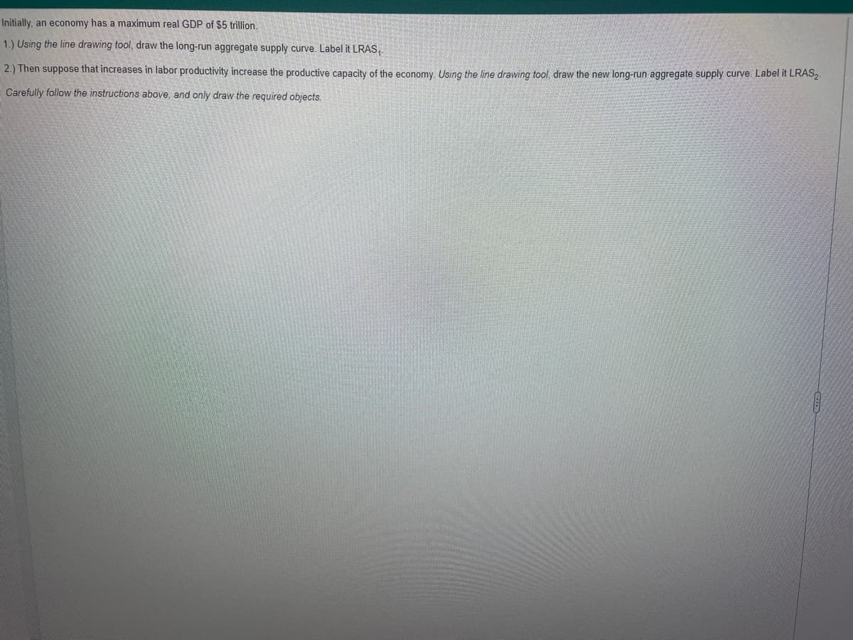 Initially, an economy has a maximum real GDP of $5 trillion.
1.) Using the line drawing tool, draw the long-run aggregate supply curve. Label it LRAS,.
2.) Then suppose that increases in labor productivity increase the productive capacity of the economy. Using the line drawing tool, draw the new long-run aggregate supply curve. Label it LRAS2.
Carefully follow the instructions above, and only draw the required objects.