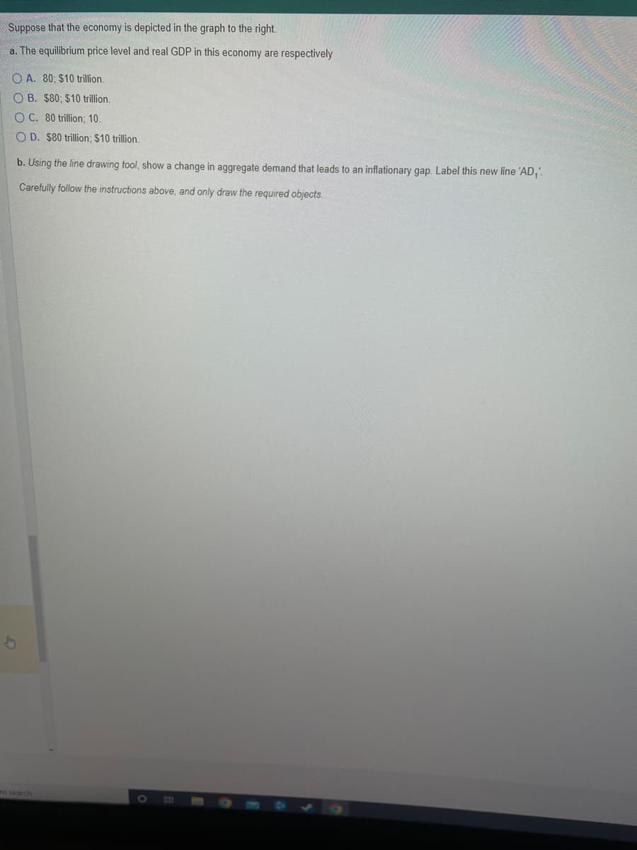 Suppose that the economy is depicted in the graph to the right.
a. The equilibrium price level and real GDP in this economy are respectively
OA. 80, $10 trillion.
OB. $80; $10 trillion.
OC. 80 trillion; 10.
OD. $80 trillion; $10 trillion.
b. Using the line drawing tool, show a change in aggregate demand that leads to an inflationary gap. Label this new line 'AD₁'.
Carefully follow the instructions above, and only draw the required objects.
to search