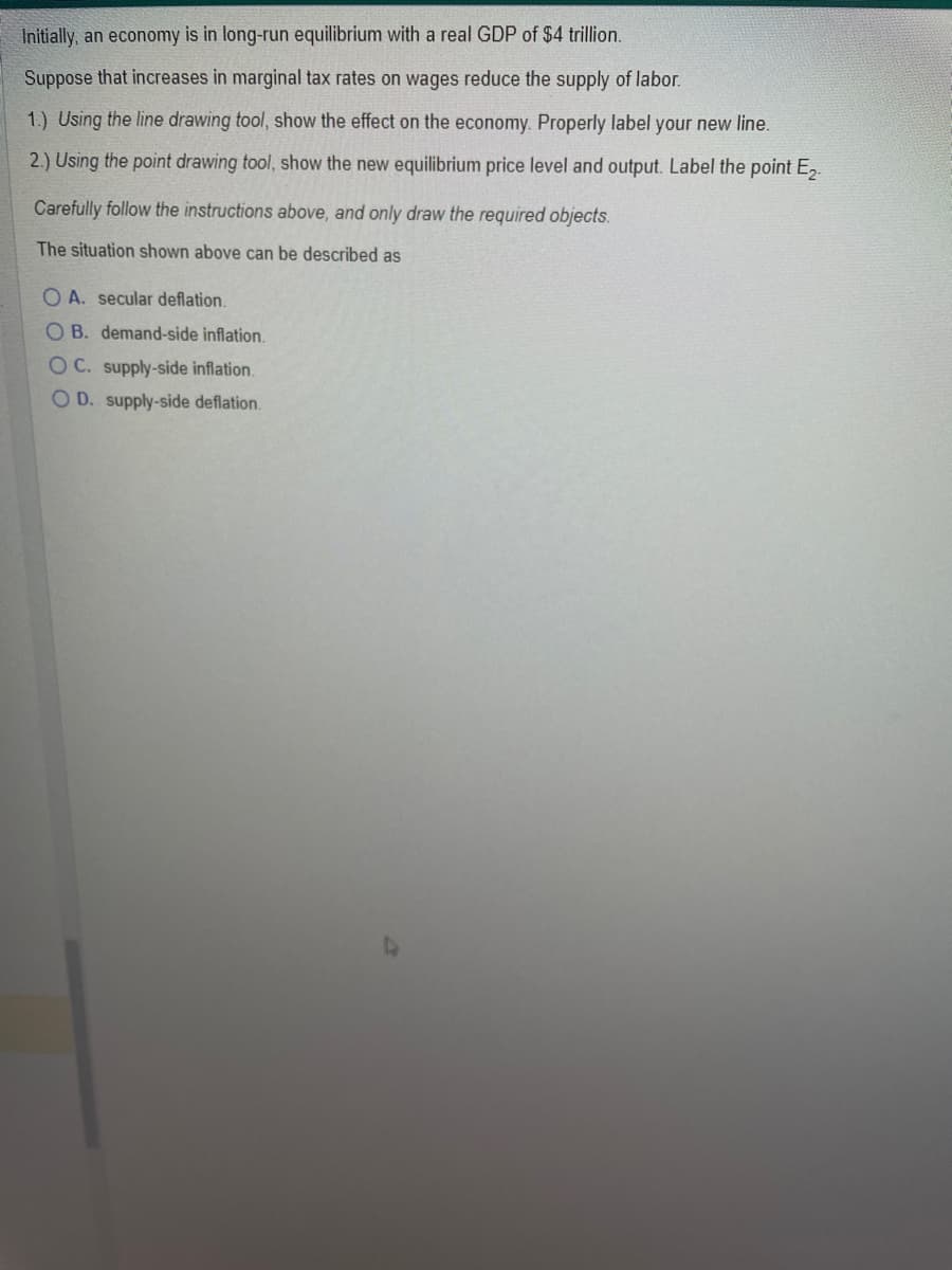 Initially, an economy is in long-run equilibrium with a real GDP of $4 trillion.
Suppose that increases in marginal tax rates on wages reduce the supply of labor.
1.) Using the line drawing tool, show the effect on the economy. Properly label your new line.
2.) Using the point drawing tool, show the new equilibrium price level and output. Label the point E₂-
Carefully follow the instructions above, and only draw the required objects.
The situation shown above can be described as
OA. secular deflation.
OB. demand-side inflation.
OC. supply-side inflation.
OD. supply-side deflation.