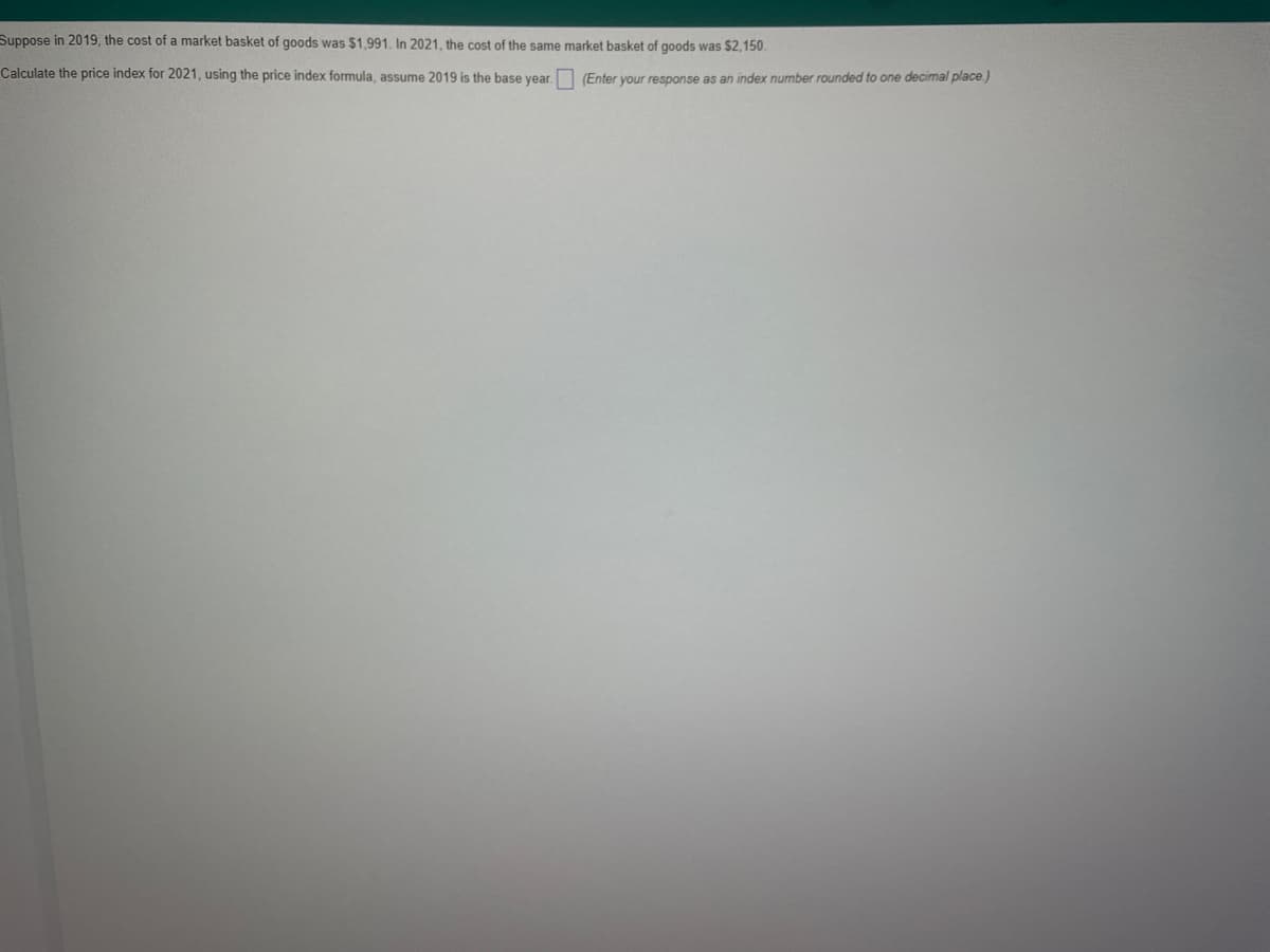 Suppose in 2019, the cost of a market basket of goods was $1,991. In 2021, the cost of the same market basket of goods was $2,150.
Calculate the price index for 2021, using the price index formula, assume 2019 is the base year.
(Enter your response as an index number rounded to one decimal place.)
