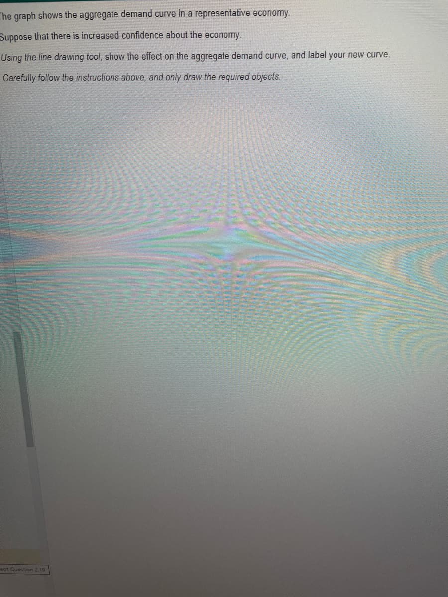 The graph shows the aggregate demand curve in a representative economy.
Suppose that there is increased confidence about the economy.
Using the line drawing tool, show the effect on the aggregate demand curve, and label your new curve.
Carefully follow the instructions above, and only draw the required objects.
ept Question 2.19