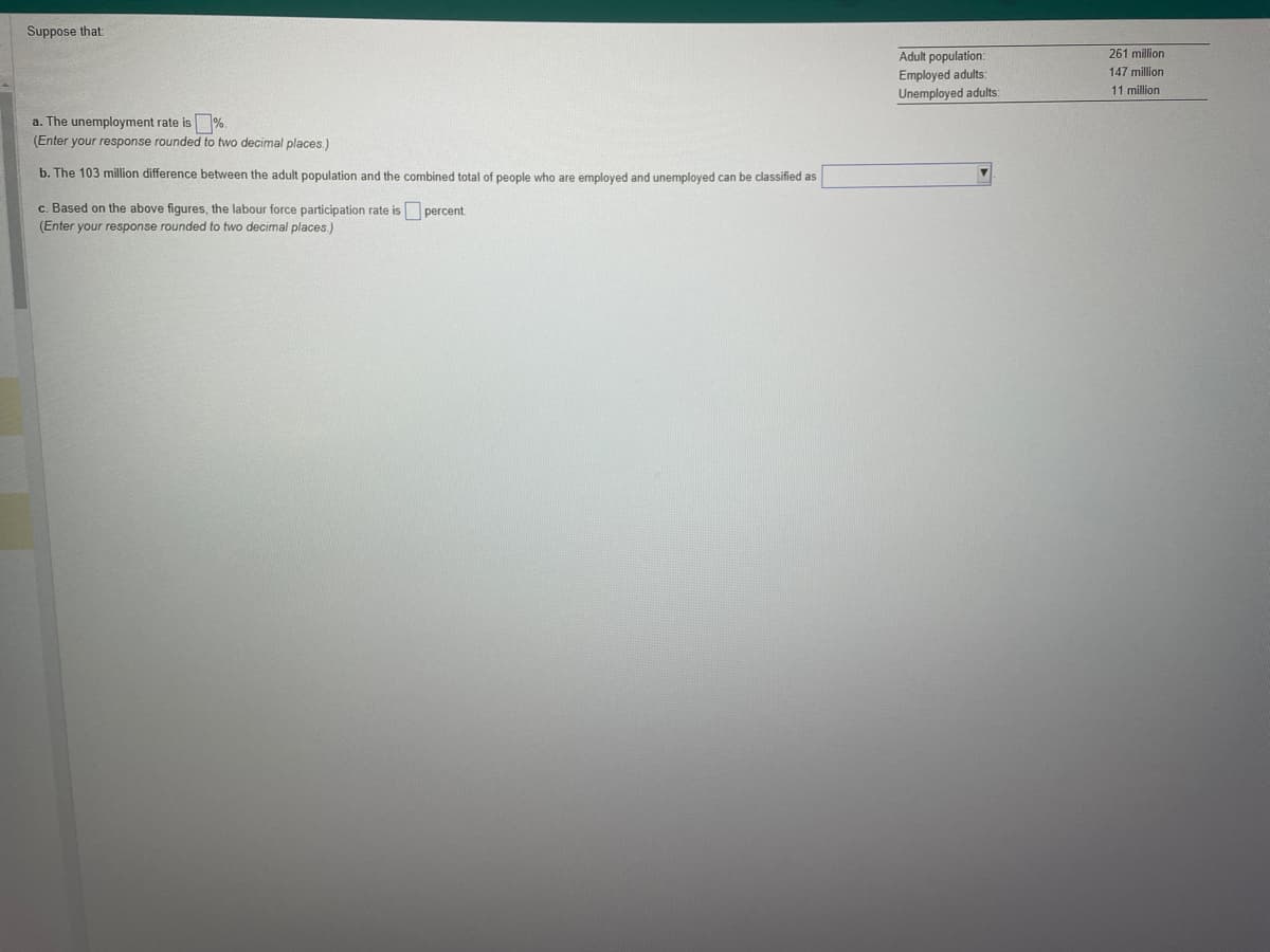 Suppose that:
a. The unemployment rate is %.
(Enter your response rounded to two decimal places.)
b. The 103 million difference between the adult population and the combined total of people who are employed and unemployed can be classified as
c. Based on the above figures, the labour force participation rate is
(Enter your response rounded to two decimal places.)
percent.
Adult population:
Employed adults:
Unemployed adults:
261 million
147 million
11 million
