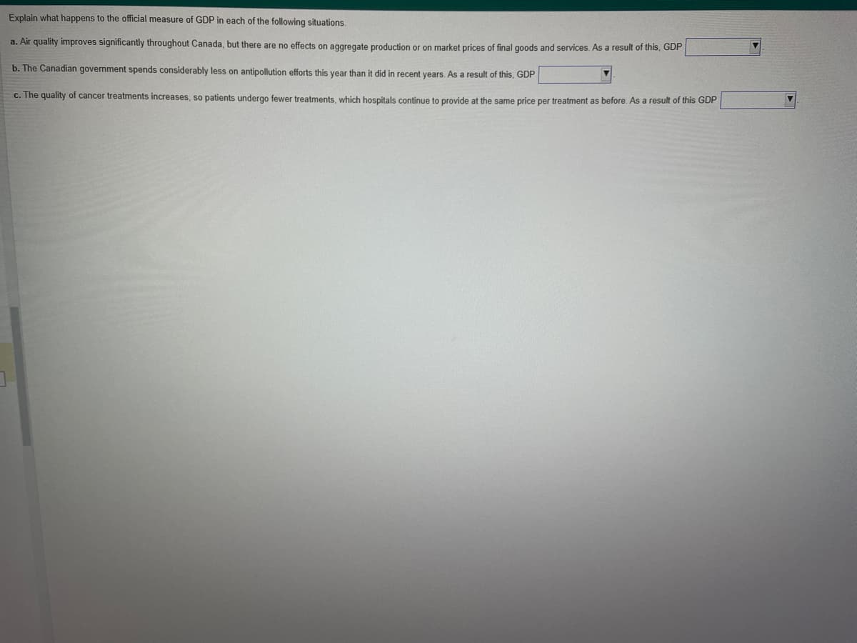 3
Explain what happens to the official measure of GDP in each of the following situations.
a. Air quality improves significantly throughout Canada, but there are no effects on aggregate production or on market prices of final goods and services. As a result of this, GDP
b. The Canadian government spends considerably less on antipollution efforts this year than it did in recent years. As a result of this, GDP
c. The quality of cancer treatments increases, so patients undergo fewer treatments, which hospitals continue to provide at the same price per treatment as before. As a result of this GDP