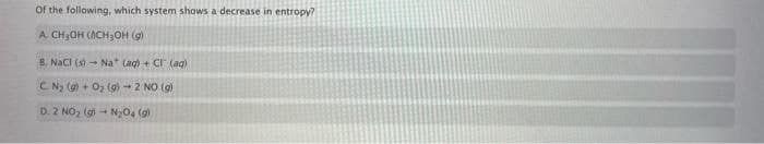 Of the following, which system shows a decrease in entropy?
A CH3OH (ACH3OH ()
B. NaCI (- Na (ag) + Cr (aq)
CNy () + O2 (9)-2 NO (9)
D. 2 NO, (gi - N,O4 (g)
