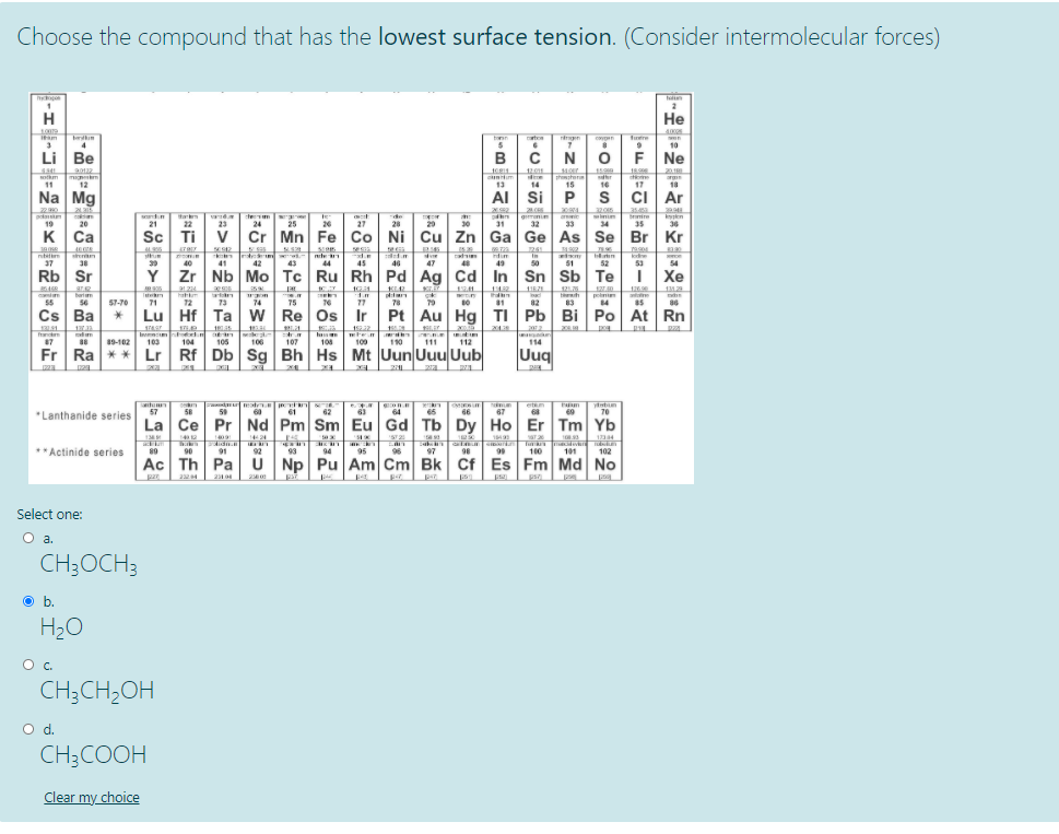 Choose the compound that has the lowest surface tension. (Consider intermolecular forces)
Не
Iam
rgen
Tutre
wen
4
10
Li Be
B
N
F Ne
1201
15.00
201
otm
11
phster
15
13
AI Si P
12
14
16
17
18
Na Mg
s ci Ar
354
pte
de
n
36
gmenim
bmire
25
32 33
19
20
21
22
23
24
26
27
28
29
30
31
34
35
K
к Са
Ca
Sc Ti
Cr Mn Fe Co Ni Cu Zn Ga Ge As Se Br Kr
261
ndim
In
37
38
40
41
42
43
44
45
46
47
49
50
51
52
53
54
Rb Sr
Y
Zr |Nb Mo Tc Ru Rh Pd Ag Cd In Sn Sb Te
i Xe
12125
126.0
hatm
71
79
ponim
84
85
55
56
57-70
72
73
74
75
77
78
82
83
Cs Ba
Lu Hf Ta w Re Os Ir Pt Au Hg TI Pb Bi Po At Rn
120.91
20
In
19-102 103 104
114
Uuq
87
105
106
107
108
10010 12
111
Fr
Ra
** Lr Rf Db Sg Bh Hs Mt Uun UuuUub
etn
68
58
60
61
62
64
65
66
67
70
"Lanthanide series
La Ce Pr Nd Pm Sm Eu Gd Tb Dy Ho Er Tm Yb
1409
14424
1234
**Actinide series
Tu
10 101102
89
90
91
92
93
94
95
96
97
98
99
Ac Th Pa ü
Np Pu Am Cm Bk Cf Es Fm Md No
us L
224
Select one:
Oa.
O a.
CH;OCH3
Ob.
O b.
H20
Oc.
CH;CH2OH
d.
CH3COOH
Clear my choice
