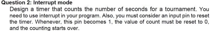 Question 2: Interrupt mode
Design a timer that counts the number of seconds for a tournament. You
need to use interrupt in your program. Also, you must consider an input pin to reset
the timer. Whenever, this pin becomes 1, the value of count must be reset to 0,
and the counting starts over.
