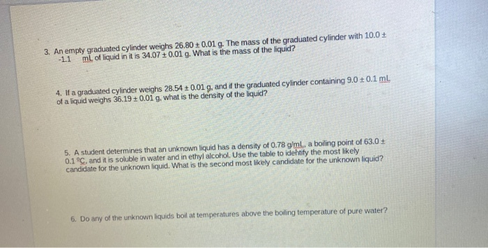 3. An empty graduated cylinder weighs 26.80 ± 0.01 g. The mass of the graduated cylinder with 10.0 +
-1.1
ml of liquid in it is 34.07 + 0.01g. What is the mass of the liquid?
4. If a graduated cylinder weighs 28.54 + 0.01 g, and if the graduated cylinder containing 9.0 ± 0.1 mL
of a liquid weighs 36.19 + 0.01 g, what is the density of the liquid?
5. A student determines that an unknown liquid has a density of 0.78 g/ml., a boiling point of 63.0+
0.1°C, and it is soluble in water and in ethyl alcohol. Use the table to idehtify the most likely
candidate for the unknown liquid. What is the second most likely candidate for the unknown liquid?
6. Do any of the unknown liquids boil at temperatures above the boiling temperature of pure water?
