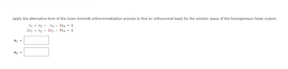 Apply the alternative form of the Gram-Schmidt orthonormalization process to find an orthonormal basis for the solution space of the homogeneous linear system.
X1 + X₂ -
2x1 + x₂ -
X3 - 2x4 = 0
2x3 4x4 0
U₁-
U₂ =