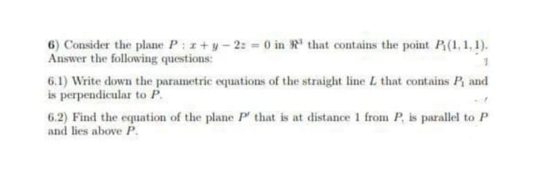 6) Consider the plane P: z+y-22 = 0 in that contains the point P₁(1, 1, 1).
Answer the following questions:
6.1) Write down the parametric equations of the straight line L that contains P₁ and
is perpendicular to P.
6.2) Find the equation of the plane P' that is at distance 1 from P, is parallel to P
and lies above P.