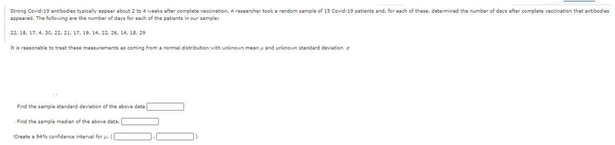 these, determined the number of days after complete vaccination that antibodies
Strong Covid-19 antibodies typically appear about 2 to 4 weeks after complete vaccination. A researcher took a random sample of 15 Covid-19 patients and, for each
appeared. The following are the number of days for each of the patients in our sample:
22, 18, 17, 4, 30, 22, 21, 17, 19, 14, 22, 26, 14, 18, 29
It is reasonable to treat these measurements as coming from a normal distribution with unknown mean u and unknovwn standard deviation o
Find the sample standard deviation of the above data
Find the sample median of the above data.
Create a 94% confidence interval for u. (
