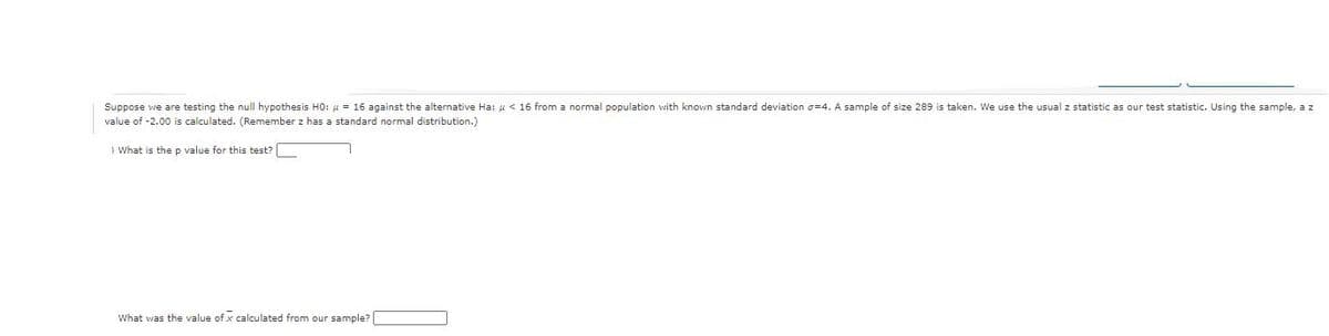 Suppose we are testing the null hypothesis HO: u = 16 against the alternative Ha: u < 16 from a normal population with known standard deviation g=4. A sample of size 289 is taken. We use the usual z statistic as our test statistic. Using the sample, a z
value of -2.00 is calculated. (Remember z has a standard normal distribution.)
) What is the p value for this test?
What was the value of x calculated from our sample?|
