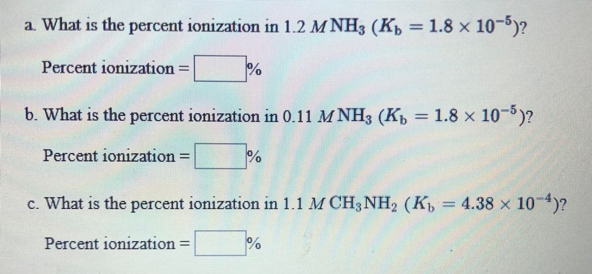 a. What is the percent ionization in 1.2 M NH3 (K, 1.8 x 10-)?
%3D
Percent ionizzation
b. What is the percent ionization in 0.11 M NH3 (K, = 1.8 x 10)?
Percent ionization
c. What is the percent ionization in 1.1 M CH3NH2 (K = 4.38
3
x 10)?
Percent ionization =
0.
