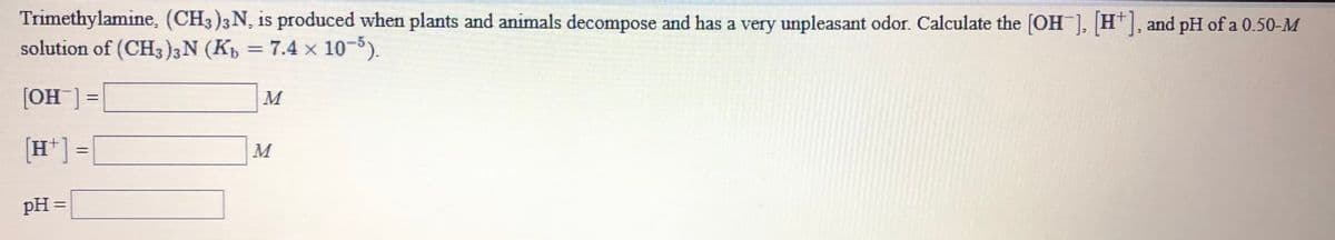 Trimethylamine, (CH3)3 N, is produced when plants and animals decompose and has a very unpleasant odor. Calculate the [OH ], H*], and pH of a 0.50-M
solution of (CH3)3N (K, = 7.4 x 10-5).
[OH ] =
M
[H*] =
M
pH =
%3D
