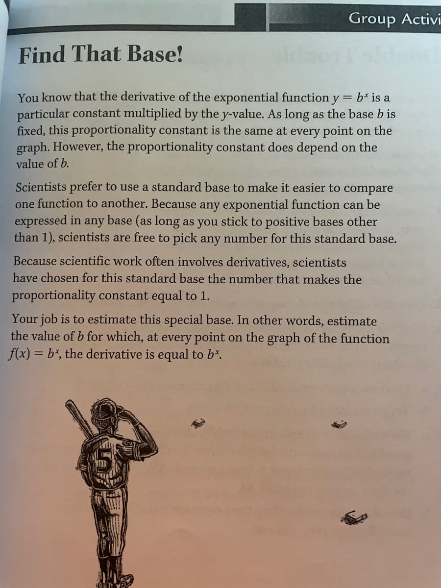 Group Activi
Find That Base!
You know that the derivative of the exponential function y = b* is a
particular constant multiplied by the y-value. As long as the base b is
fixed, this proportionality constant is the same at every point on the
graph. However, the proportionality constant does depend on the
value of b.
Scientists prefer to use a standard base to make it easier to compare
one function to another. Because any exponential function can be
expressed in any base (as long as you stick to positive bases other
than 1), scientists are free to pick any number for this standard base.
Because scientific work often involves derivatives, scientists
have chosen for this standard base the number that makes the
proportionality constant equal to 1.
Your job is to estimate this special base. In other words, estimate
the value of b for which, at every point on the graph of the function
f(x) = b*, the derivative is equal to b*.
