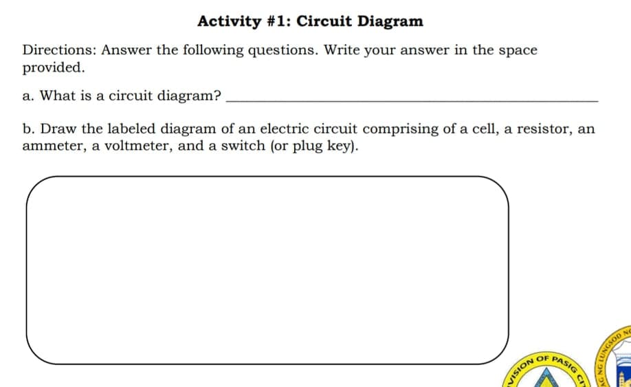 Activity #1: Circuit Diagram
Directions: Answer the following questions. Write your answer in the space
provided.
a. What is a circuit diagram?
b. Draw the labeled diagram of an electric circuit comprising of a cell, a resistor, an
ammeter, a voltmeter, and a switch (or plug key).
NO
PASIG
OF
NOISIA
