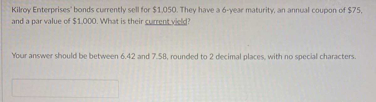 Kilroy Enterprises' bonds currently sell for $1,050. They have a 6-year maturity, an annual coupon of $75,
and a par value of $1,000. What is their current yield?
Your answer should be between 6.42 and 7.58, rounded to 2 decimal places, with no special characters.