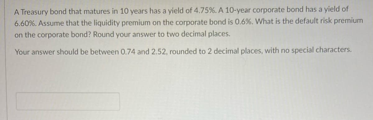 A Treasury bond that matures in 10 years has a yield of 4.75%. A 10-year corporate bond has a yield of
6.60%. Assume that the liquidity premium on the corporate bond is 0.6%. What is the default risk premium
on the corporate bond? Round your answer to two decimal places.
Your answer should be between 0.74 and 2.52, rounded to 2 decimal places, with no special characters.