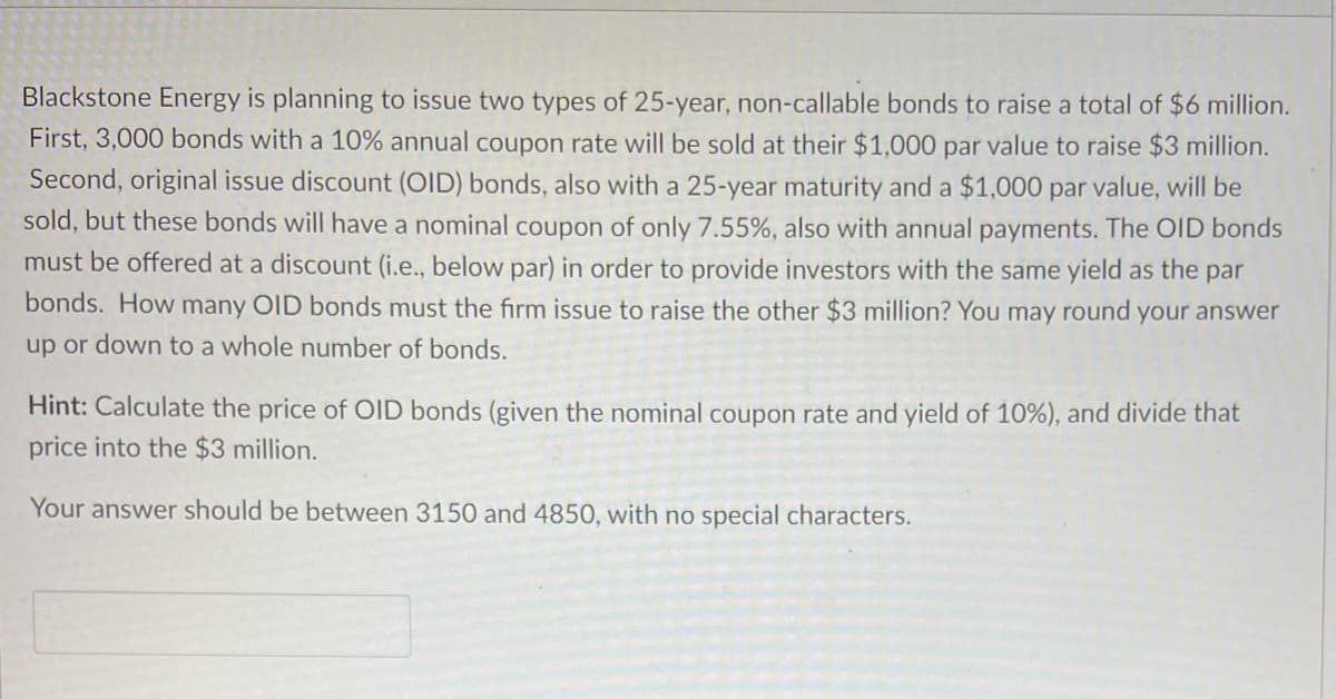 Blackstone Energy is planning to issue two types of 25-year, non-callable bonds to raise a total of $6 million.
First, 3,000 bonds with a 10% annual coupon rate will be sold at their $1,000 par value to raise $3 million.
Second, original issue discount (OID) bonds, also with a 25-year maturity and a $1,000 par value, will be
sold, but these bonds will have a nominal coupon of only 7.55%, also with annual payments. The OID bonds
must be offered at a discount (i.e., below par) in order to provide investors with the same yield as the par
bonds. How many OID bonds must the firm issue to raise the other $3 million? You may round your answer
up or down to a whole number of bonds.
Hint: Calculate the price of OID bonds (given the nominal coupon rate and yield of 10%), and divide that
price into the $3 million.
Your answer should be between 3150 and O, with no special haracters.